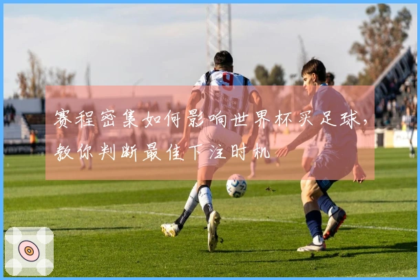 赛程密集如何影响世界杯买足球，教你判断最佳下注时机