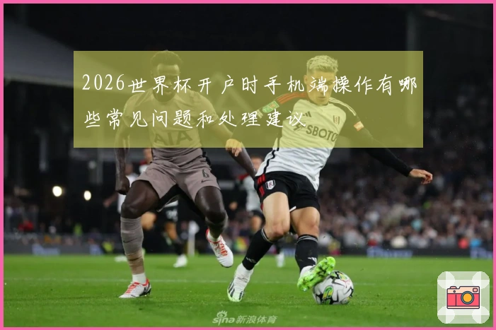 2026世界杯开户时手机端操作有哪些常见问题和处理建议